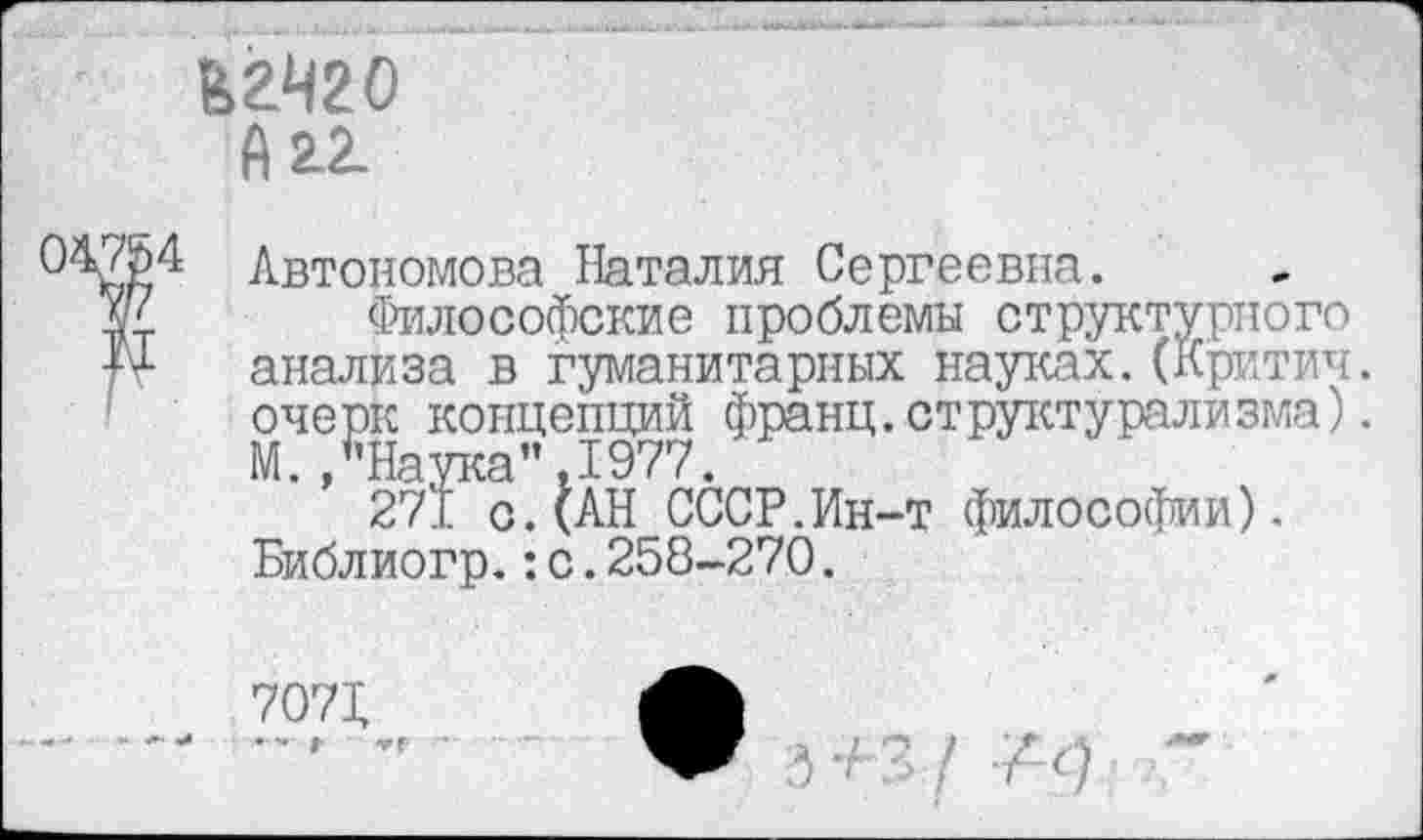 ﻿Егчго
А аг.
0^3)4 Автономова Наталия Сергеевна.
Ж Философские проблемы структурного анализа в гуманитарных науках. (Критич. очерк концепций франц.структурализма).
М. /’Наука" ,1977.
271 с.(АН СССР.Ин-т философии). Библиогр.:с.258-270.
7071	А